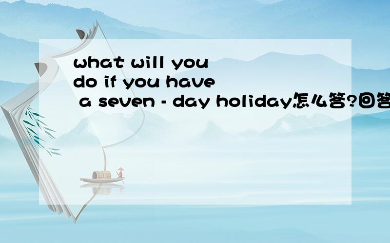 what will you do if you have a seven - day holiday怎么答?回答时必须是