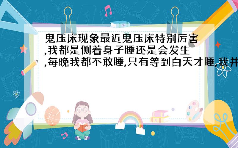 鬼压床现象最近鬼压床特别厉害,我都是侧着身子睡还是会发生,每晚我都不敢睡,只有等到白天才睡,我并没有把手放在胸口上,而且