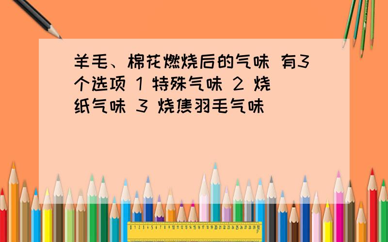 羊毛、棉花燃烧后的气味 有3个选项 1 特殊气味 2 烧纸气味 3 烧焦羽毛气味