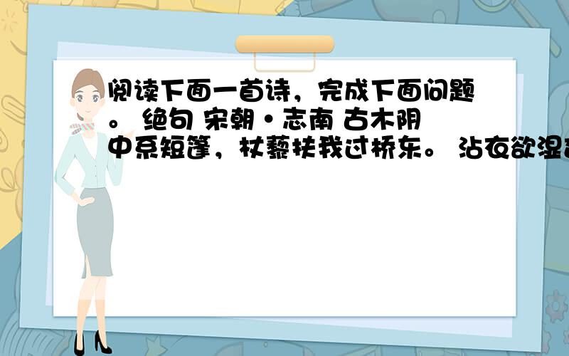 阅读下面一首诗，完成下面问题。 绝句 宋朝·志南 古木阴中系短篷，杖藜扶我过桥东。 沾衣欲湿杏