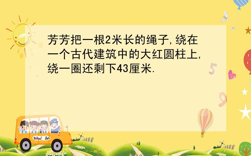 芳芳把一根2米长的绳子,绕在一个古代建筑中的大红圆柱上,绕一圈还剩下43厘米.