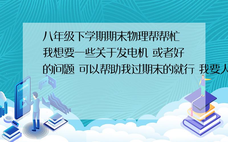 八年级下学期期末物理帮帮忙 我想要一些关于发电机 或者好的问题 可以帮助我过期末的就行 我要人教版的 多少都好