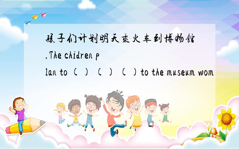 孩子们计划明天乘火车到博物馆.The chidren plan to () () ()to the museum wom