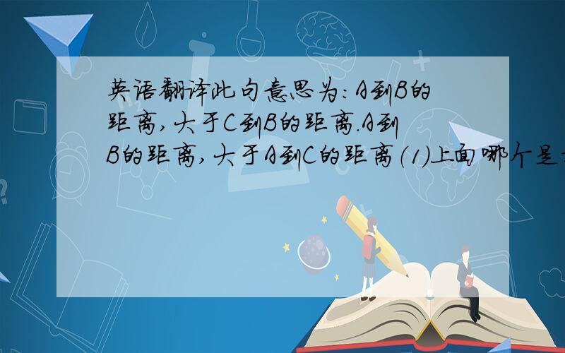 英语翻译此句意思为：A到B的距离,大于C到B的距离.A到B的距离,大于A到C的距离（1）上面哪个是对的?（2）为什么（即