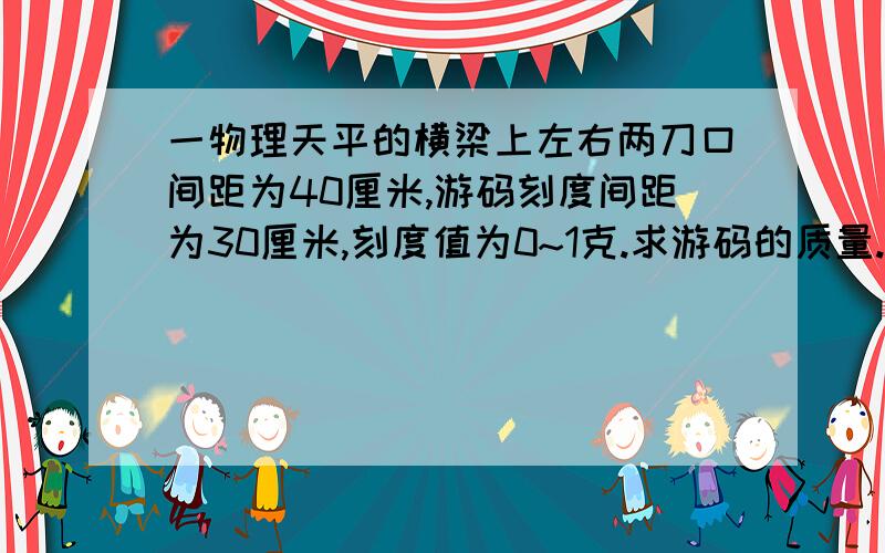 一物理天平的横梁上左右两刀口间距为40厘米,游码刻度间距为30厘米,刻度值为0~1克.求游码的质量.