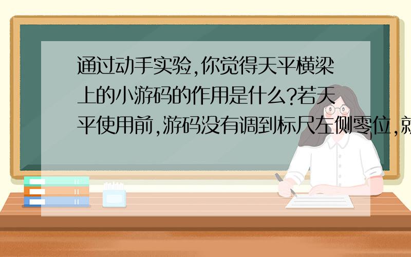 通过动手实验,你觉得天平横梁上的小游码的作用是什么?若天平使用前,游码没有调到标尺左侧零位,就进行测量,测量结果是偏大还