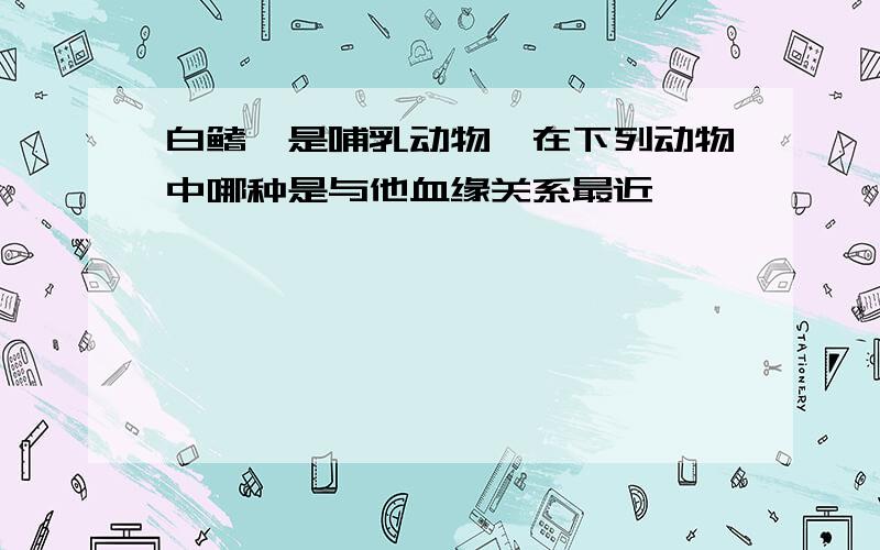 白鳍豚是哺乳动物,在下列动物中哪种是与他血缘关系最近