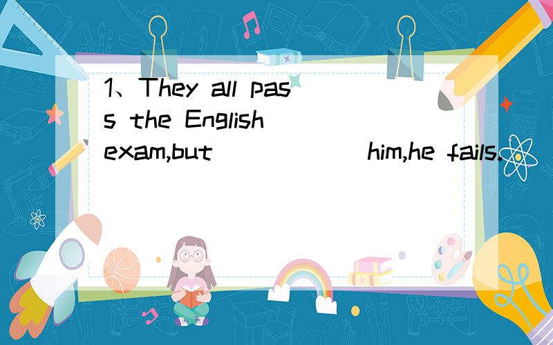 1、They all pass the English exam,but _____ him,he fails.