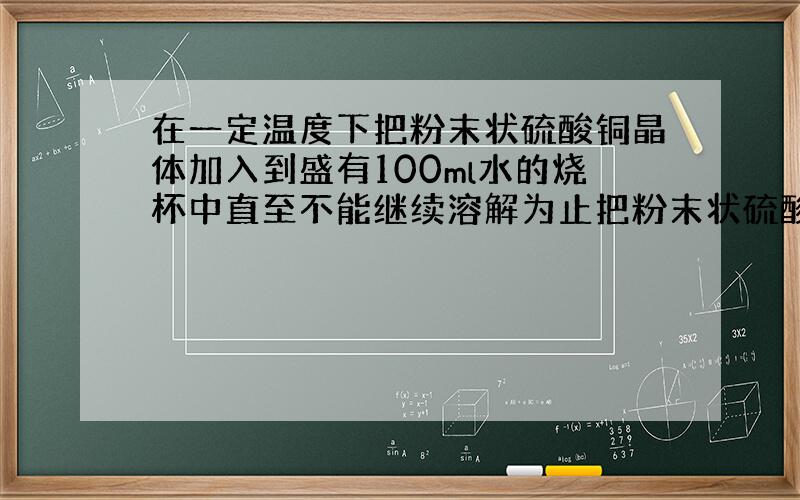 在一定温度下把粉末状硫酸铜晶体加入到盛有100ml水的烧杯中直至不能继续溶解为止把粉末状硫酸铜