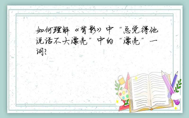 如何理解《背影》中“总觉得他说话不大漂亮”中的“漂亮”一词?