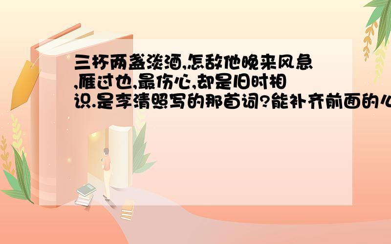 三杯两盏淡酒,怎敌他晚来风急,雁过也,最伤心,却是旧时相识.是李清照写的那首词?能补齐前面的么%D%A问题同上?