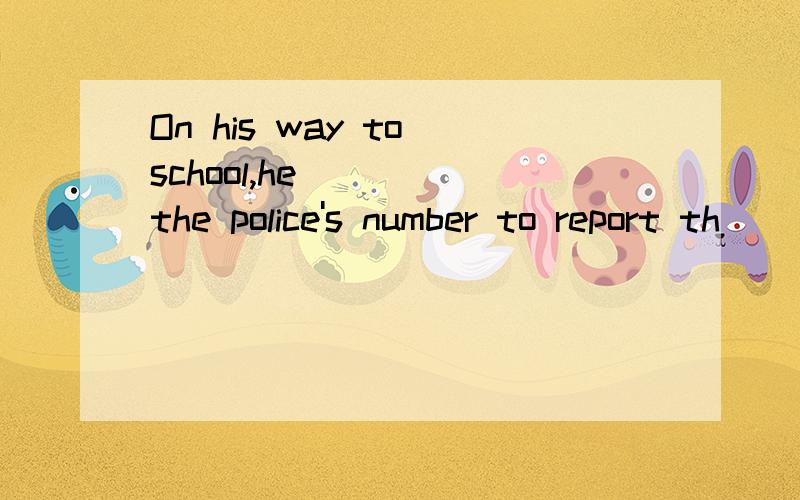 On his way to school,he ( ) the police's number to report th