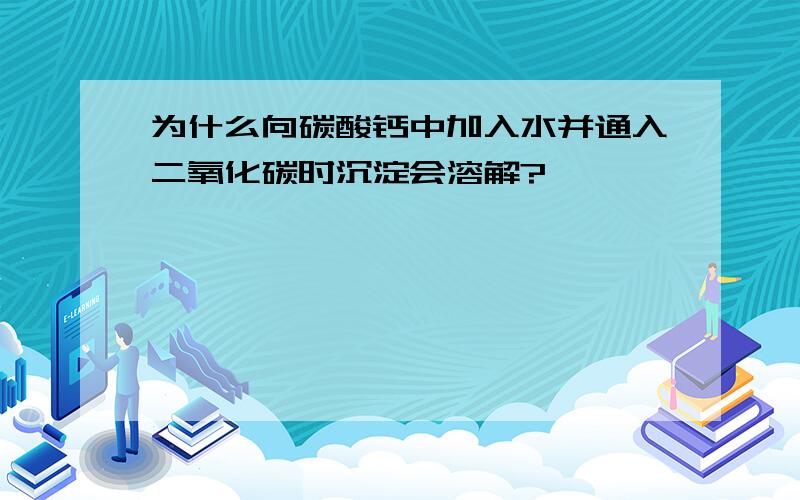 为什么向碳酸钙中加入水并通入二氧化碳时沉淀会溶解?