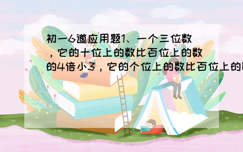 初一6道应用题1、一个三位数，它的十位上的数比百位上的数的4倍小3，它的个位上的数比百位上的数的3倍大1，如果把这个三位