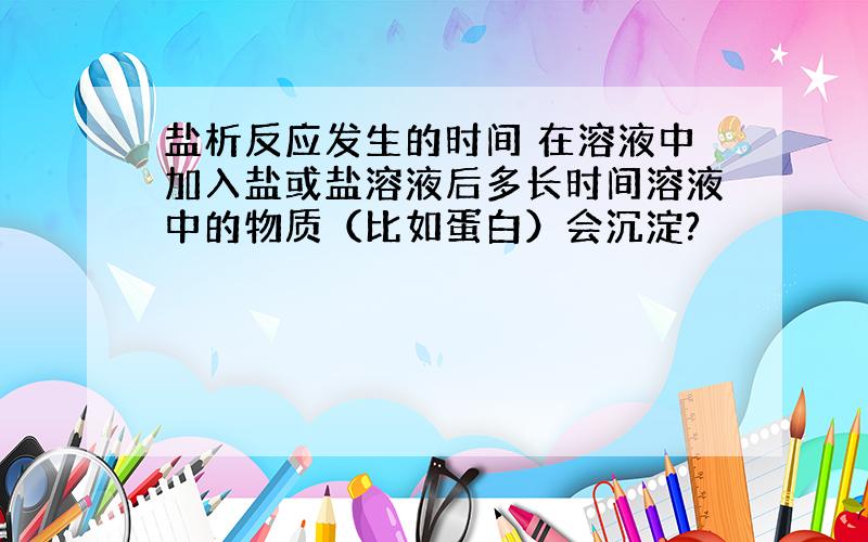 盐析反应发生的时间 在溶液中加入盐或盐溶液后多长时间溶液中的物质（比如蛋白）会沉淀?