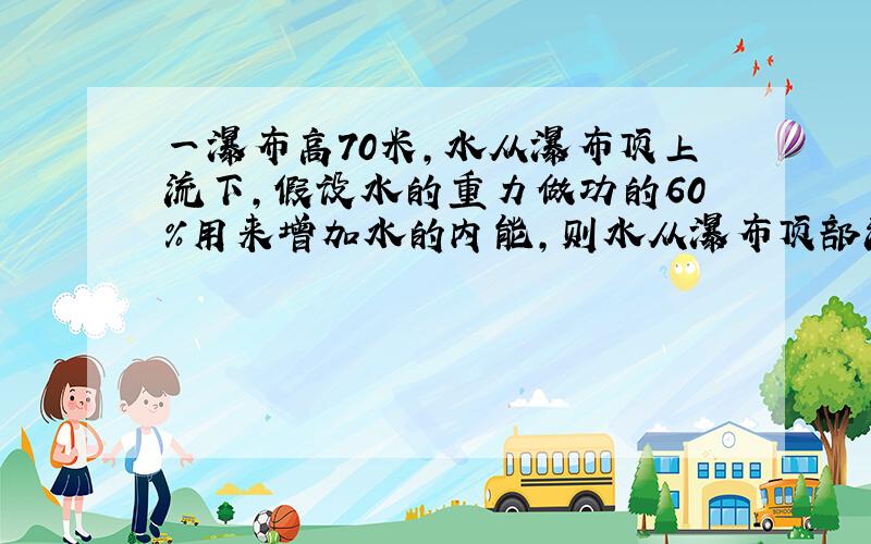 一瀑布高70米,水从瀑布顶上流下,假设水的重力做功的60%用来增加水的内能,则水从瀑布顶部流到底部的过程中程度中温度升高