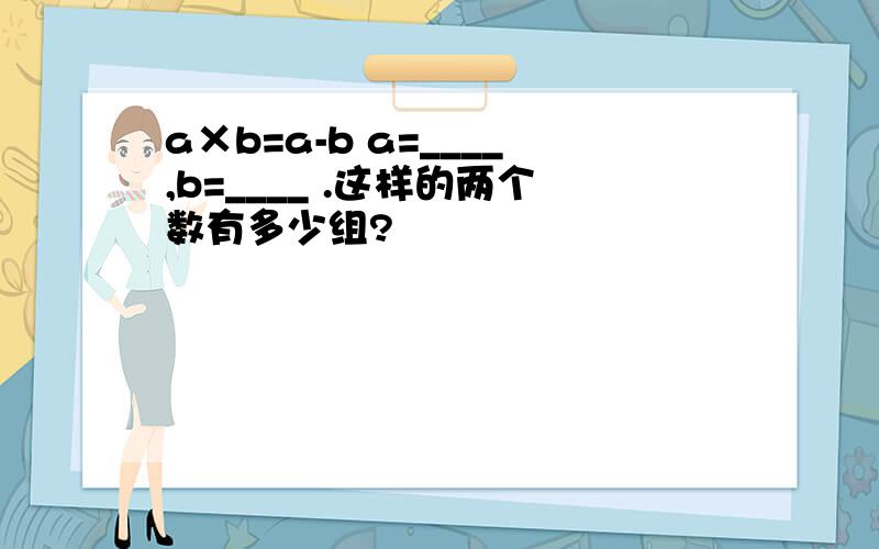 a×b=a-b a=____,b=____ .这样的两个数有多少组?