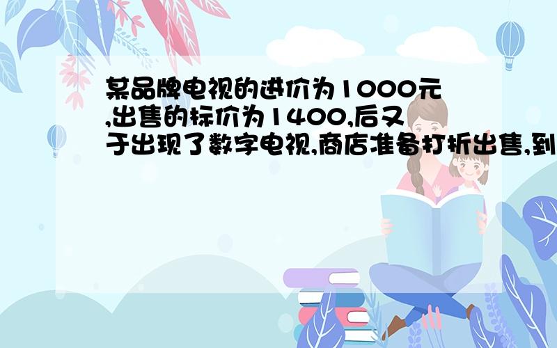 某品牌电视的进价为1000元,出售的标价为1400,后又于出现了数字电视,商店准备打折出售,到利润为12%··