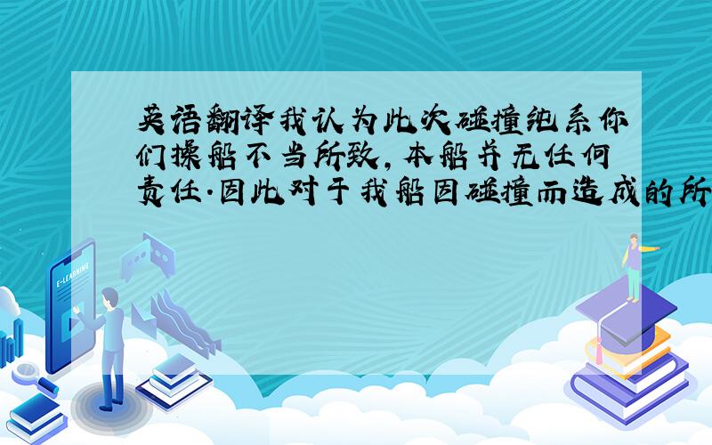 英语翻译我认为此次碰撞纯系你们操船不当所致,本船并无任何责任.因此对于我船因碰撞而造成的所有损坏和损失均由你船负完全责任