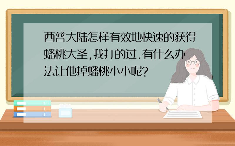 西普大陆怎样有效地快速的获得蟠桃大圣,我打的过.有什么办法让他掉蟠桃小小呢?