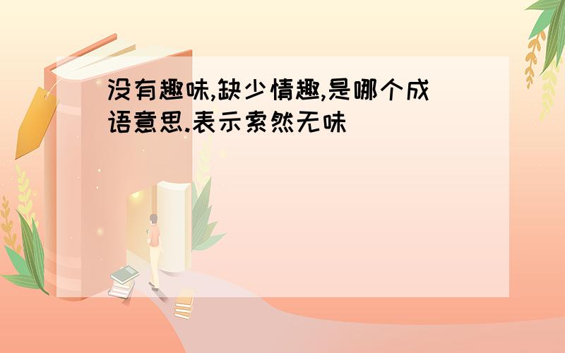 没有趣味,缺少情趣,是哪个成语意思.表示索然无味