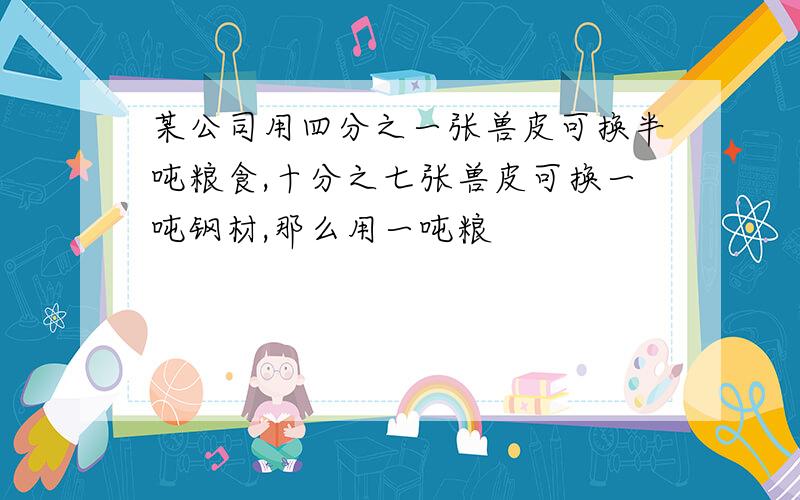 某公司用四分之一张兽皮可换半吨粮食,十分之七张兽皮可换一吨钢材,那么用一吨粮