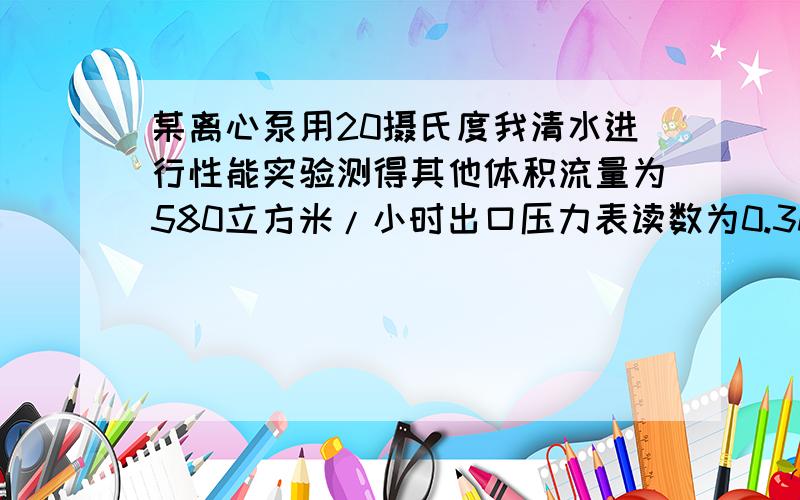 某离心泵用20摄氏度我清水进行性能实验测得其他体积流量为580立方米/小时出口压力表读数为0.3Mpa吸入口真空表读数为