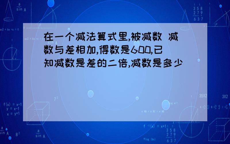 在一个减法算式里,被减数 减数与差相加,得数是600,已知减数是差的二倍,减数是多少