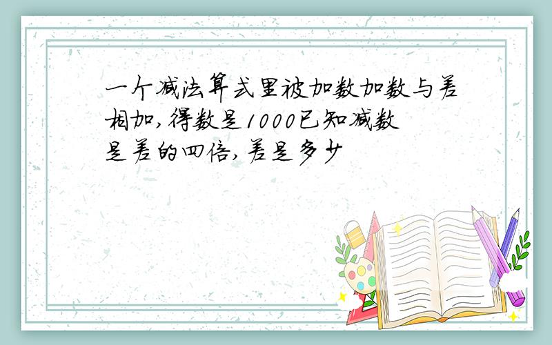 一个减法算式里被加数加数与差相加,得数是1000已知减数是差的四倍,差是多少