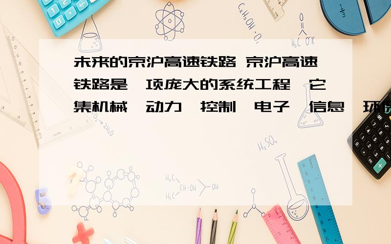 未来的京沪高速铁路 京沪高速铁路是一项庞大的系统工程,它集机械、动力、控制、电子、信息、环保等一系列学科之精华,综合利用