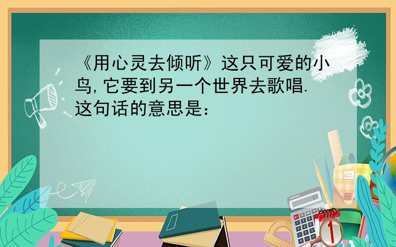 《用心灵去倾听》这只可爱的小鸟,它要到另一个世界去歌唱.这句话的意思是：