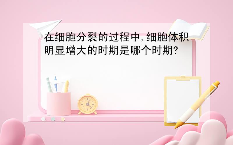 在细胞分裂的过程中,细胞体积明显增大的时期是哪个时期?