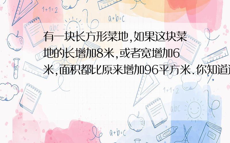 有一块长方形菜地,如果这块菜地的长增加8米,或者宽增加6米,面积都比原来增加96平方米.你知道这块地原来的面积是多少平方