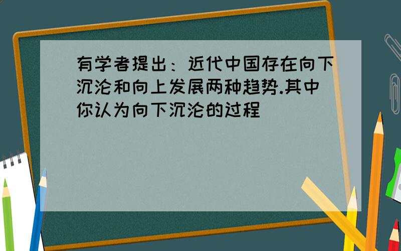 有学者提出：近代中国存在向下沉沦和向上发展两种趋势.其中你认为向下沉沦的过程