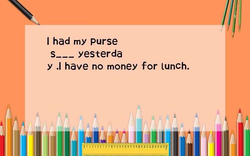 I had my purse s___ yesterday .I have no money for lunch.