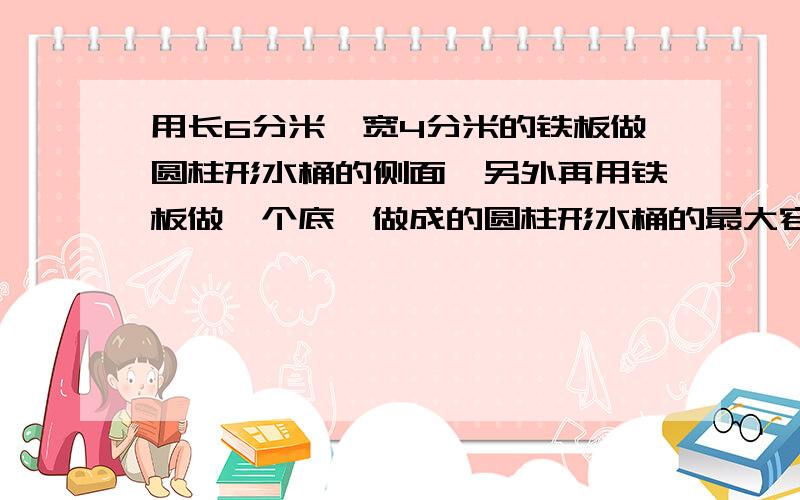 用长6分米,宽4分米的铁板做圆柱形水桶的侧面,另外再用铁板做一个底,做成的圆柱形水桶的最大容积是?