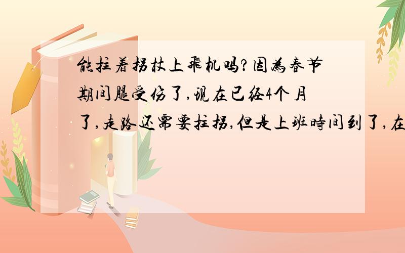 能拄着拐杖上飞机吗?因为春节期间腿受伤了,现在已经4个月了,走路还需要拄拐,但是上班时间到了,在国外上班,不知道能不能拄