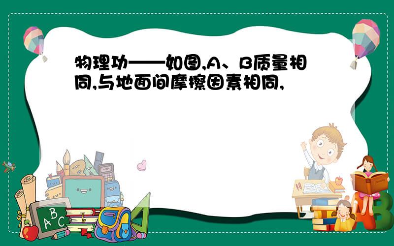 物理功——如图,A、B质量相同,与地面间摩擦因素相同,