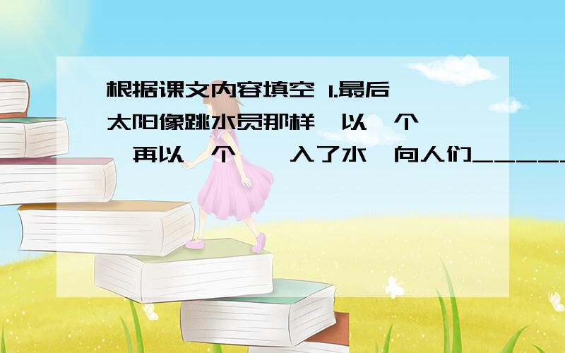 根据课文内容填空 1.最后,太阳像跳水员那样,以一个——,再以一个——入了水,向人们________.