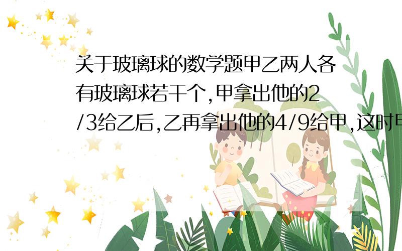 关于玻璃球的数学题甲乙两人各有玻璃球若干个,甲拿出他的2/3给乙后,乙再拿出他的4/9给甲,这时甲乙分别有26个 20个