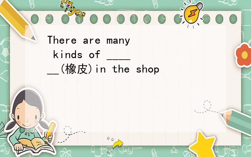 There are many kinds of ______(橡皮)in the shop