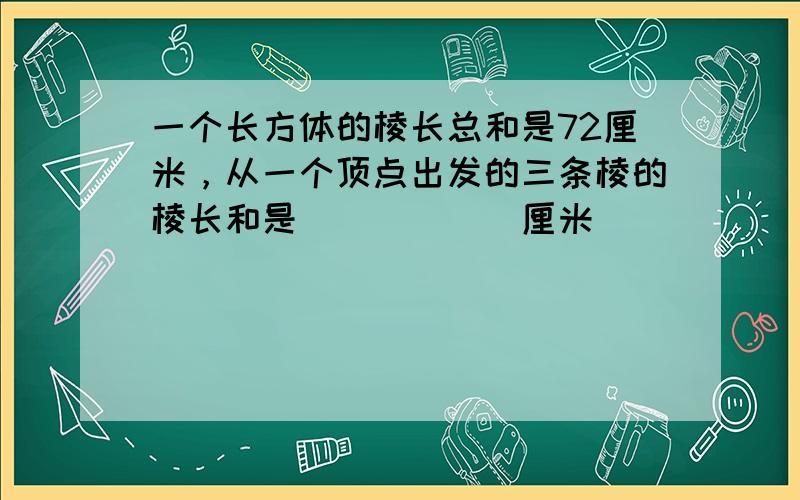 一个长方体的棱长总和是72厘米，从一个顶点出发的三条棱的棱长和是______厘米．