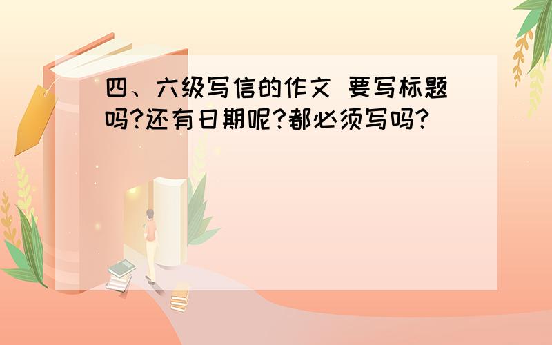 四、六级写信的作文 要写标题吗?还有日期呢?都必须写吗?