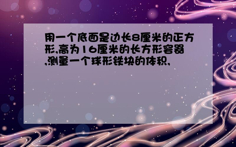 用一个底面是边长8厘米的正方形,高为16厘米的长方形容器,测量一个球形铁块的体积,