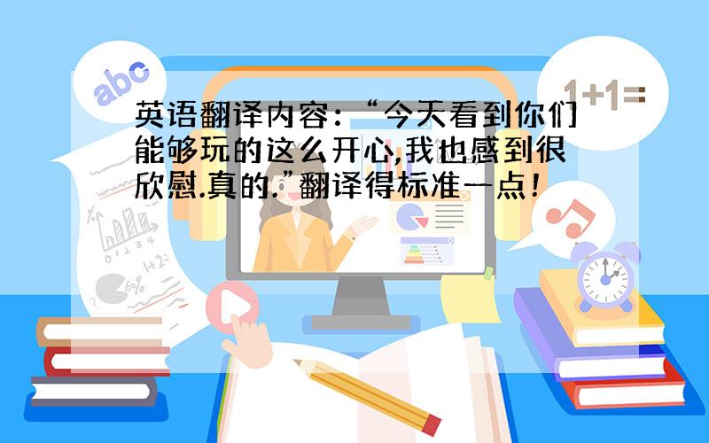 英语翻译内容：“今天看到你们能够玩的这么开心,我也感到很欣慰.真的.”翻译得标准一点！