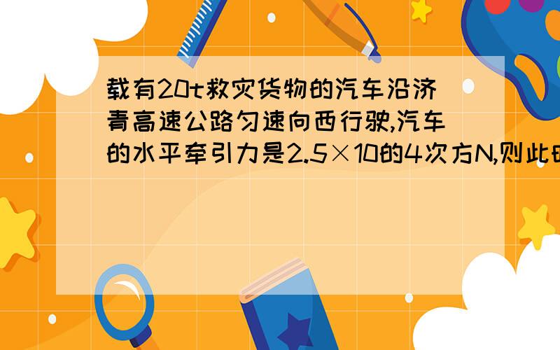 载有20t救灾货物的汽车沿济青高速公路匀速向西行驶,汽车的水平牵引力是2.5×10的4次方N,则此时该汽车