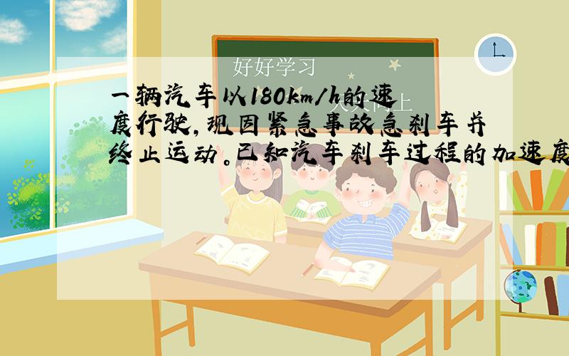 一辆汽车以180km/h的速度行驶，现因紧急事故急刹车并终止运动。已知汽车刹车过程的加速度的大小为6m/s，则从开始刹车