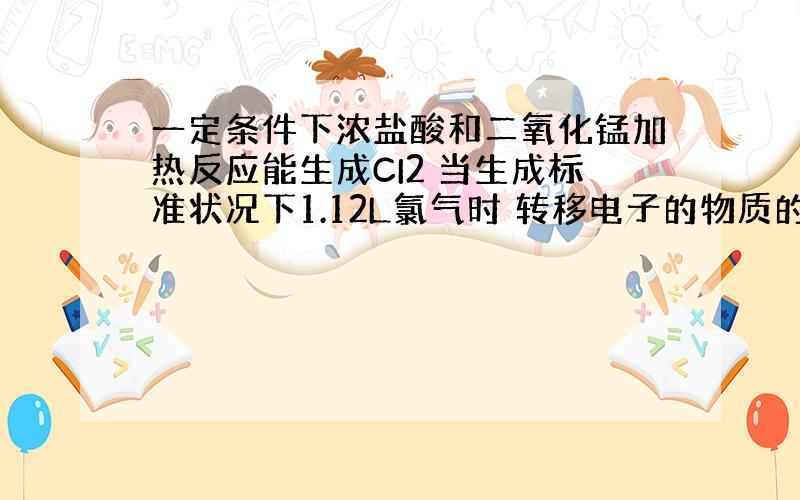 一定条件下浓盐酸和二氧化锰加热反应能生成CI2 当生成标准状况下1.12L氯气时 转移电子的物质的量为多少mol 怎么算