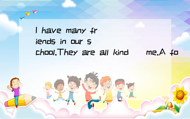 I have many friends in our school.They are all kind__me.A fo