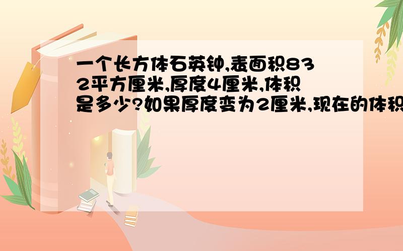 一个长方体石英钟,表面积832平方厘米,厚度4厘米,体积是多少?如果厚度变为2厘米,现在的体积是多少